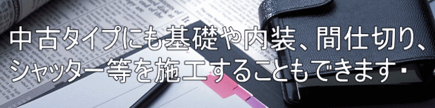 中古タイプにも基礎や内装、間仕切り、 シャッター等を施工することもできます・
