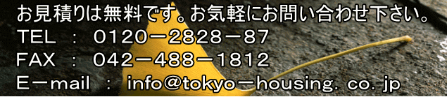 お見積りは無料です。お気軽にお問い合わせ下さい。 TEL : 0120−2828−87 FAX : 042−488−1812 E−mail : info@tokyo−housing.co.jp