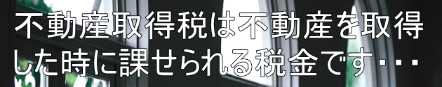不動産取得税は不動産を取得 した時に課せられる税金です・・・